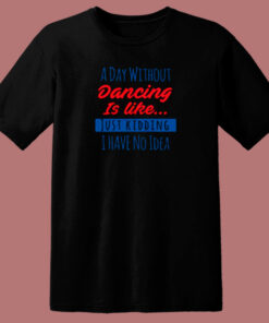 A Day Without Dancing Is Like Just Kidding I Have No Idea 80s T Shirt A Day Without Dancing Is Like Just Kidding I Have No Idea 80s T Shirt
