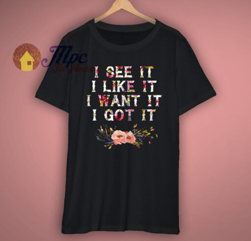 I See It I Like It I Want It I Got It T Shirt