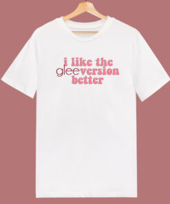 I Like The Glee Version Better T Shirt Style I Like The Glee Version Better T Shirt Style