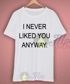 I Never Liked You Anyway T Shirt