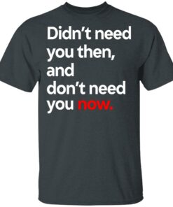 Didn't Need You Then And Don't Need You Now T-Shirts 9 Didnt Need You Then And Dont Need You Now T Shirts 6