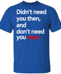 Didn't Need You Then And Don't Need You Now T-Shirts 11 Didnt Need You Then And Dont Need You Now T Shirts 8
