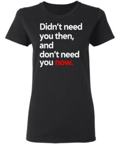 Didn't Need You Then And Don't Need You Now T-Shirts 12 Didnt Need You Then And Dont Need You Now T Shirts 9