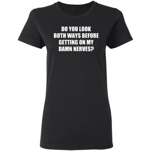 Do you look both ways before getting on my damn nerves shirt