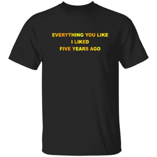 Everything You Like I Liked Five Years Ago Shirt Shirt Sweatshirt Long Sleeve Hoodie Tank Mug