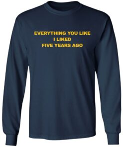 Everything You Like I Liked Five Years Ago Shirt Shirt Sweatshirt Long Sleeve Hoodie Tank Mug