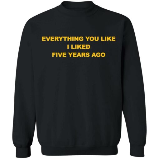 Everything You Like I Liked Five Years Ago Shirt Shirt Sweatshirt Long Sleeve Hoodie Tank Mug