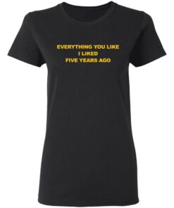 Everything You Like I Liked Five Years Ago Shirt Shirt Sweatshirt Long Sleeve Hoodie Tank Mug 7 Everything You Like I Liked Five Years Ago Shirt Shirt Sweatshirt Long Sleeve Hoodie Tank Mug 7