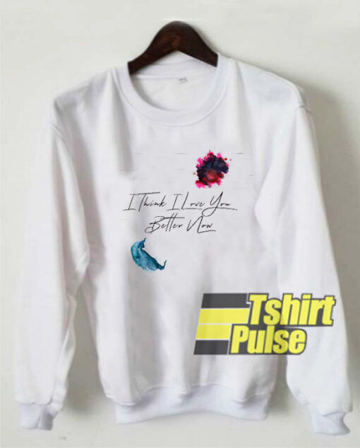 I Think I Love You Better Now sweatshirt