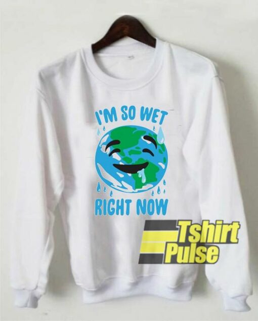 I’m So Wet Right Now Earth sweatshirt