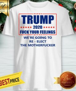Trump 2020 Fuck Your Feelings We’re Going To Re-elect The Motherfucker Shirt