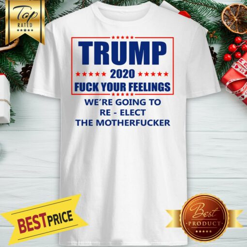 Trump 2020 Fuck Your Feelings We’re Going To Re-elect The Motherfucker Shirt